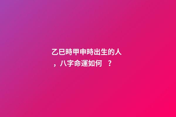 乙巳時甲申時出生的人，八字命運如何？